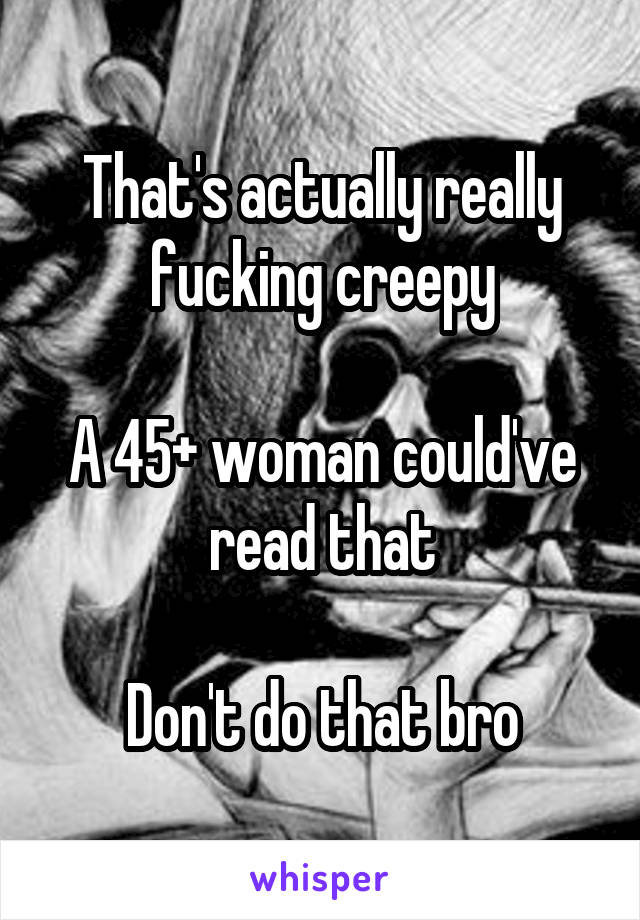 That's actually really fucking creepy

A 45+ woman could've read that

Don't do that bro