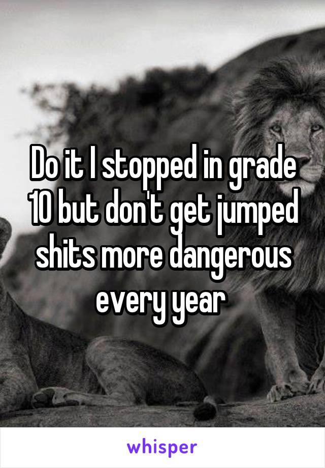 Do it I stopped in grade 10 but don't get jumped shits more dangerous every year 