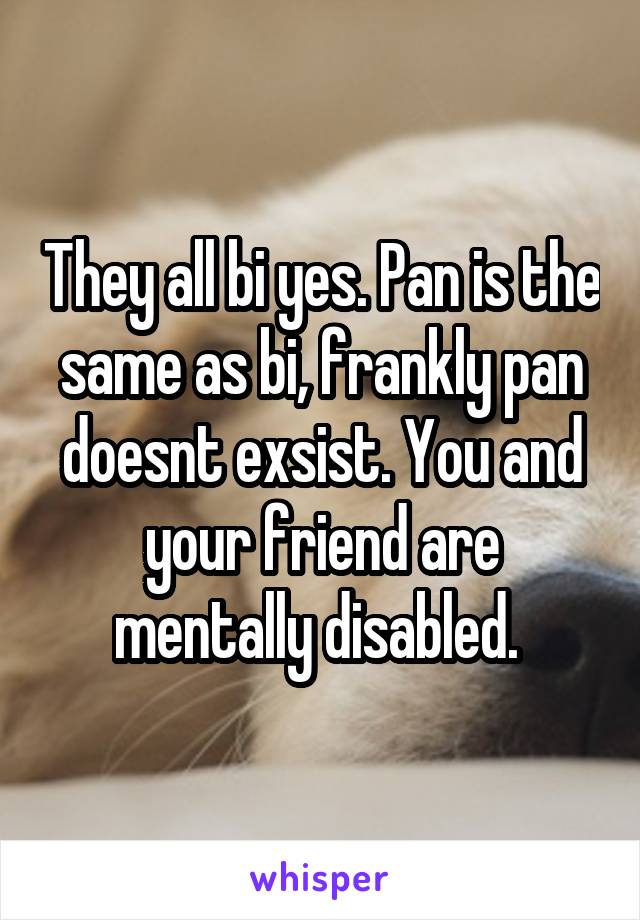 They all bi yes. Pan is the same as bi, frankly pan doesnt exsist. You and your friend are mentally disabled. 