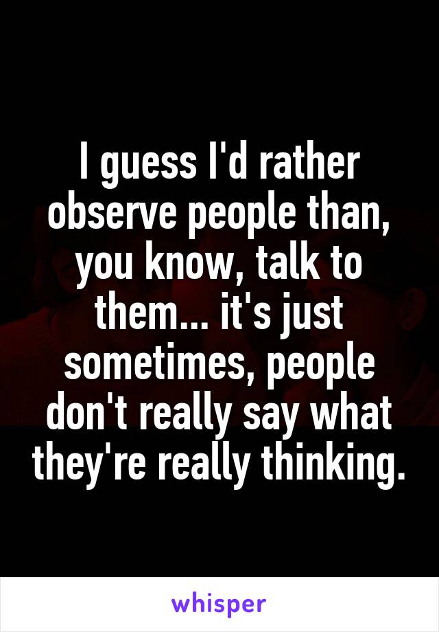 I guess I'd rather observe people than, you know, talk to them... it's just sometimes, people don't really say what they're really thinking.