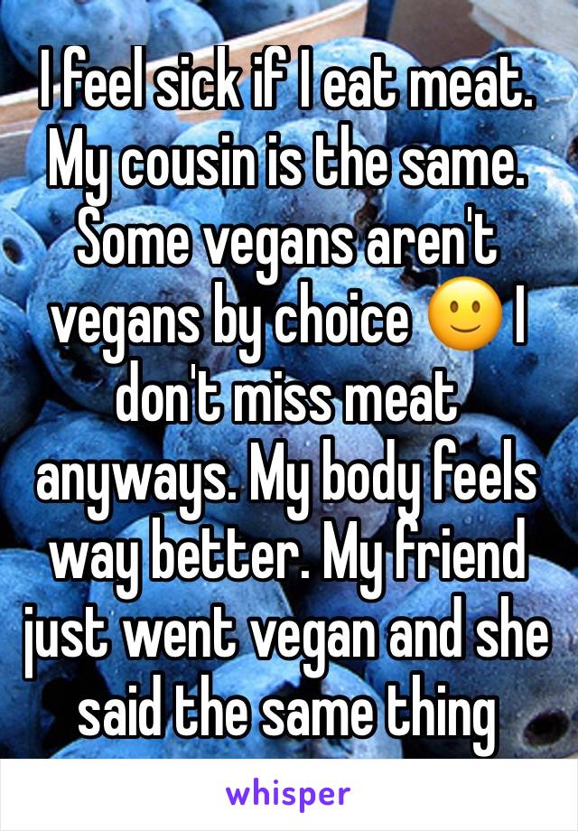I feel sick if I eat meat. My cousin is the same. Some vegans aren't vegans by choice 🙂 I don't miss meat anyways. My body feels way better. My friend just went vegan and she said the same thing