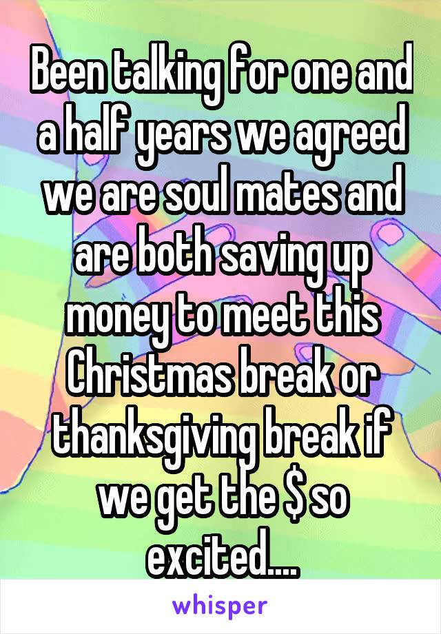 Been talking for one and a half years we agreed we are soul mates and are both saving up money to meet this Christmas break or thanksgiving break if we get the $ so excited....