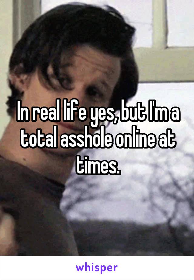 In real life yes, but I'm a total asshole online at times.