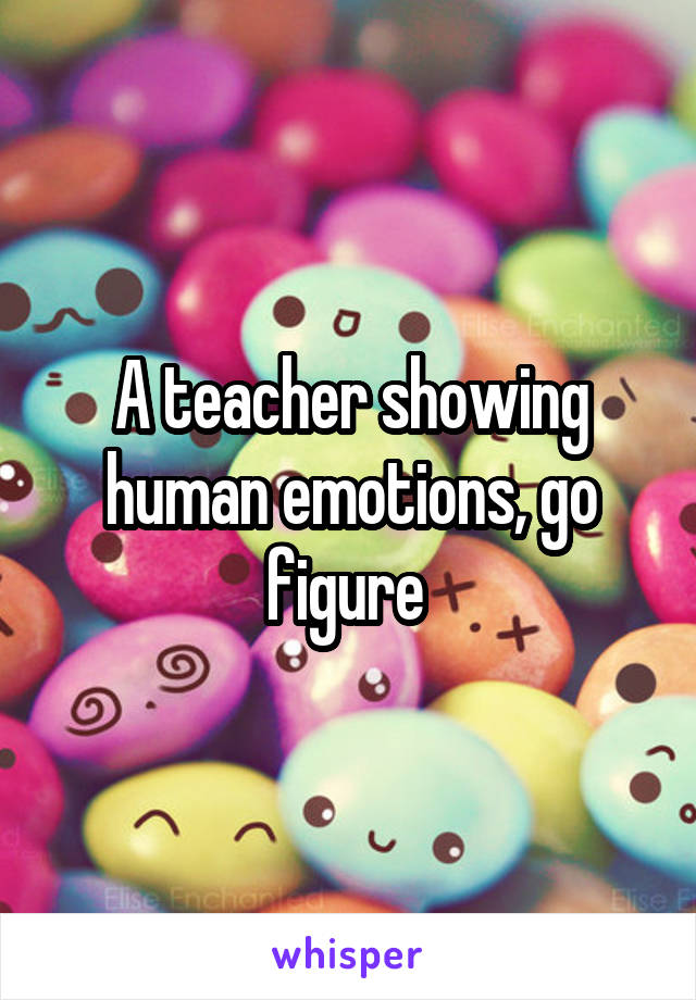A teacher showing human emotions, go figure 