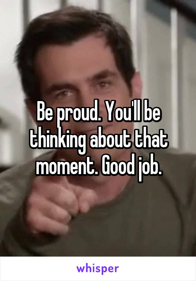 Be proud. You'll be thinking about that moment. Good job.