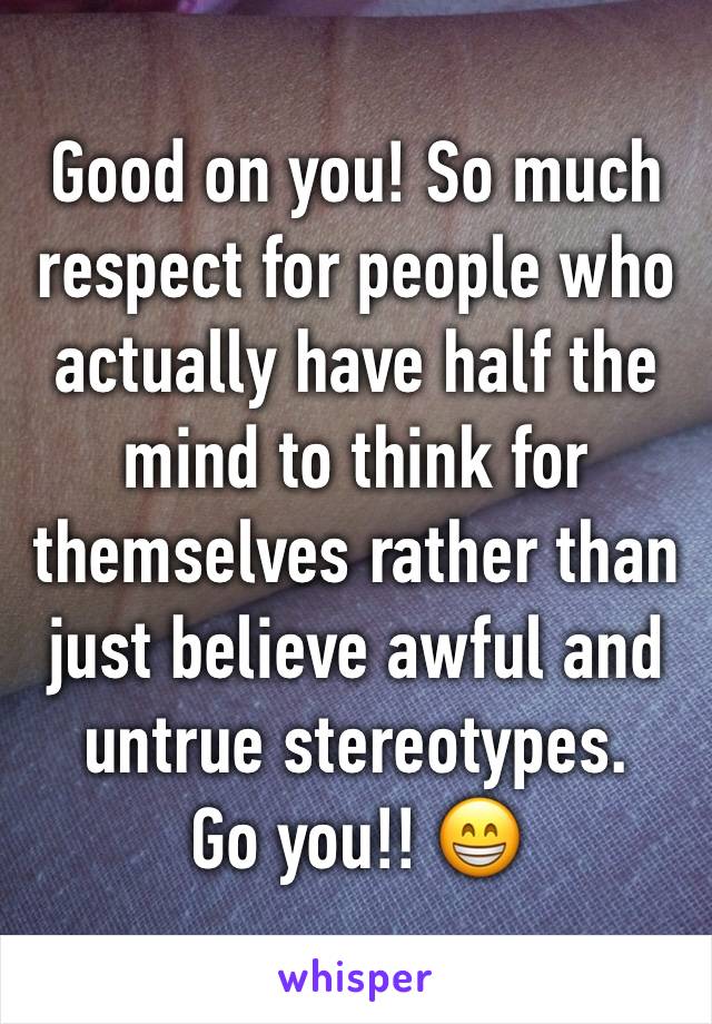 Good on you! So much respect for people who actually have half the mind to think for themselves rather than just believe awful and untrue stereotypes. 
Go you!! 😁