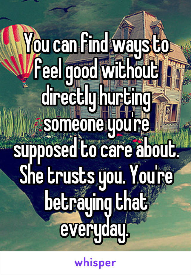 You can find ways to feel good without directly hurting someone you're supposed to care about. She trusts you. You're betraying that everyday. 