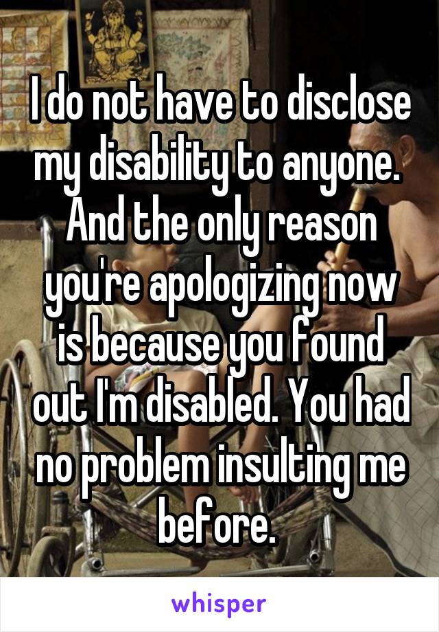 I do not have to disclose my disability to anyone. 
And the only reason you're apologizing now is because you found out I'm disabled. You had no problem insulting me before. 