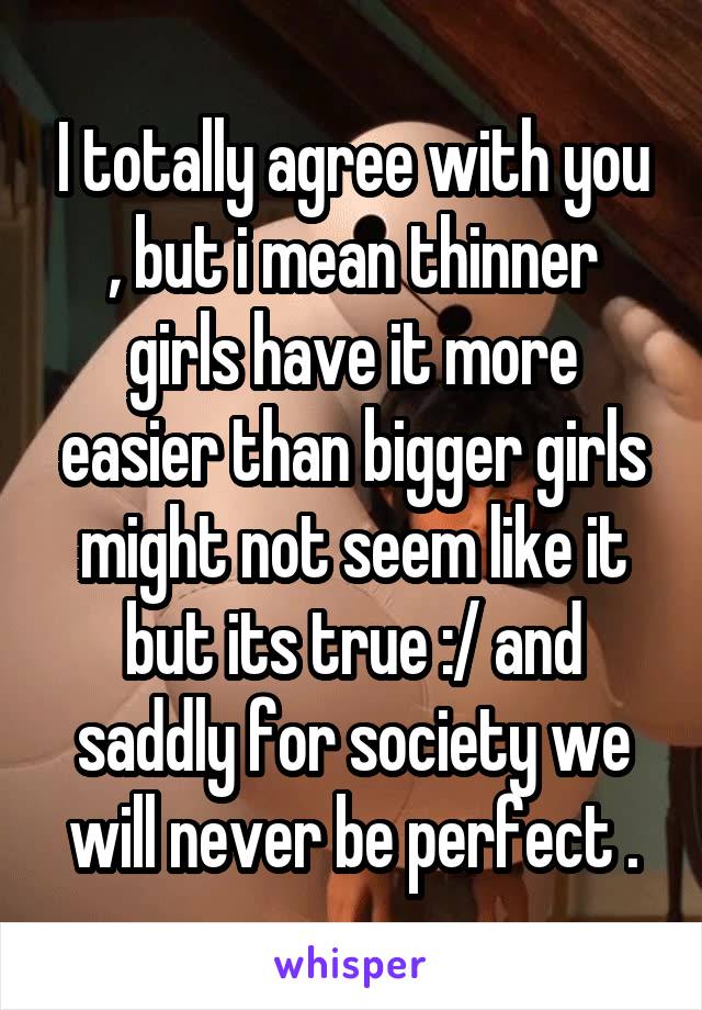 I totally agree with you , but i mean thinner girls have it more easier than bigger girls might not seem like it but its true :/ and saddly for society we will never be perfect .
