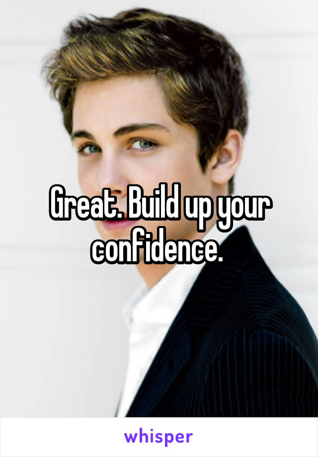 Great. Build up your confidence. 