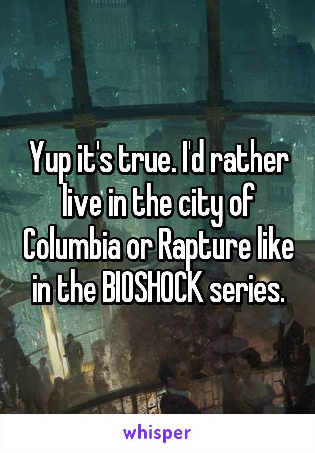 Yup it's true. I'd rather live in the city of Columbia or Rapture like in the BIOSHOCK series.