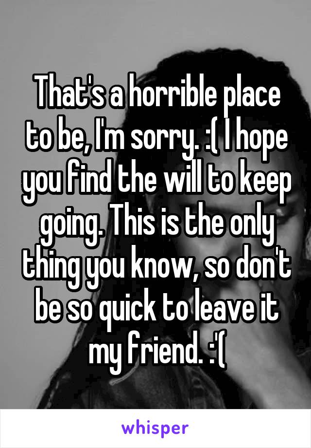 That's a horrible place to be, I'm sorry. :( I hope you find the will to keep going. This is the only thing you know, so don't be so quick to leave it my friend. :'(
