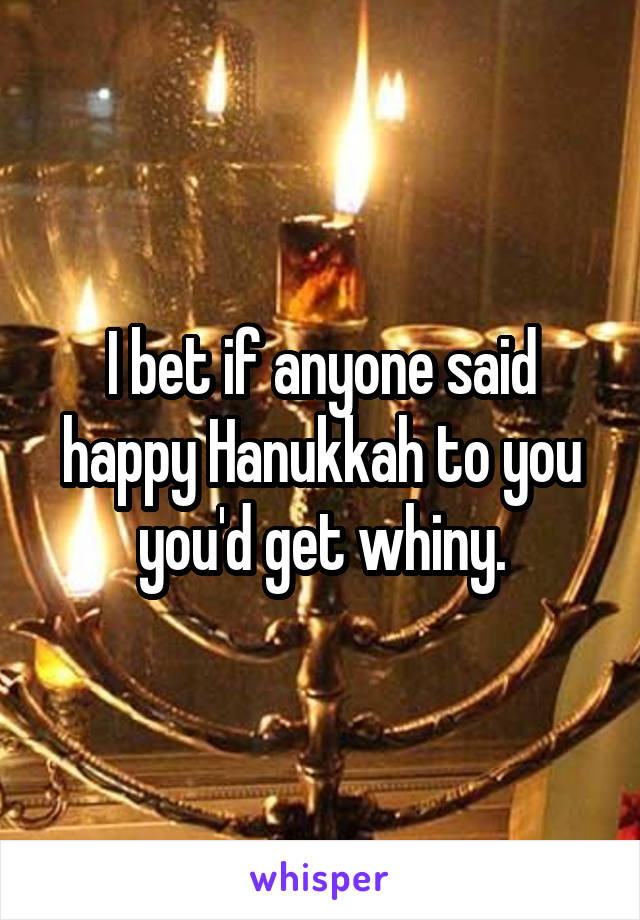I bet if anyone said happy Hanukkah to you you'd get whiny.