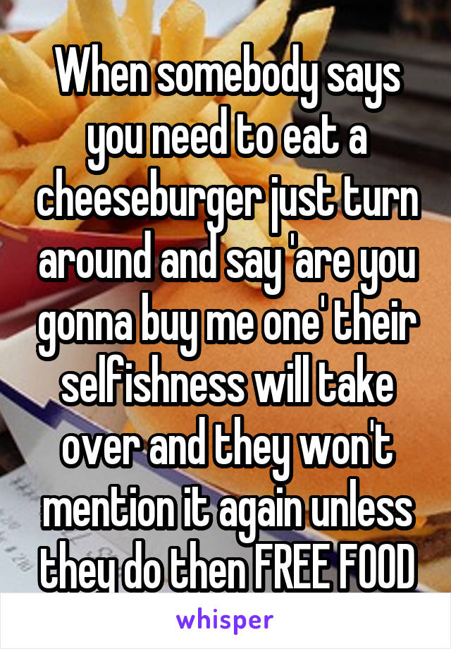 When somebody says you need to eat a cheeseburger just turn around and say 'are you gonna buy me one' their selfishness will take over and they won't mention it again unless they do then FREE FOOD