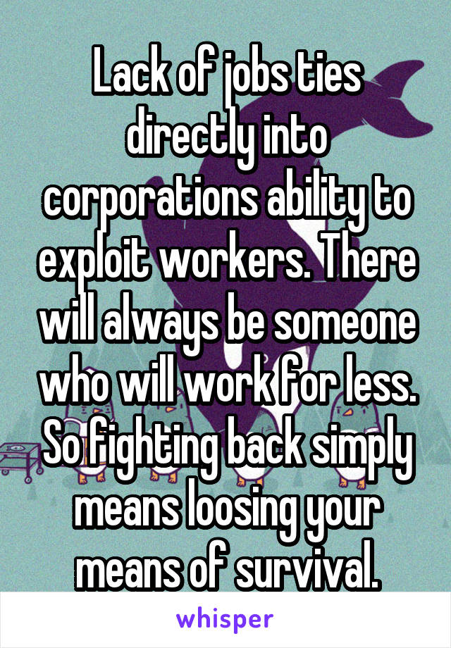 Lack of jobs ties directly into corporations ability to exploit workers. There will always be someone who will work for less. So fighting back simply means loosing your means of survival.