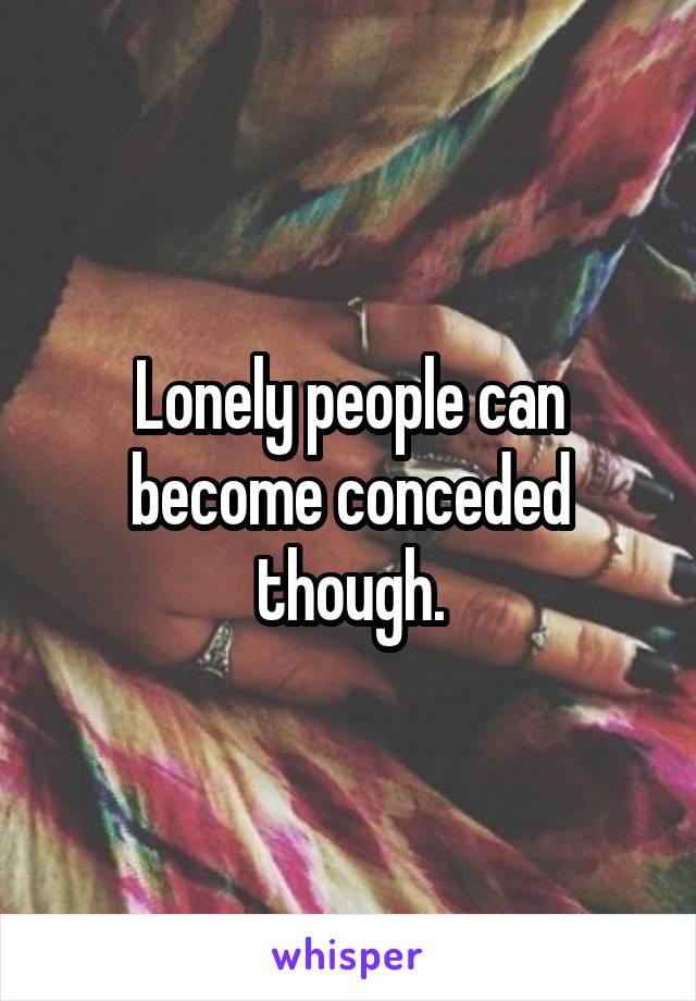 Lonely people can become conceded though.