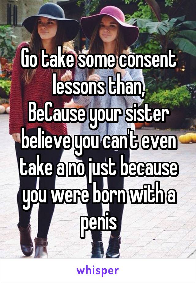 Go take some consent lessons than,
BeCause your sister believe you can't even take a no just because you were born with a penis