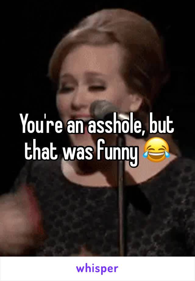 You're an asshole, but that was funny 😂 
