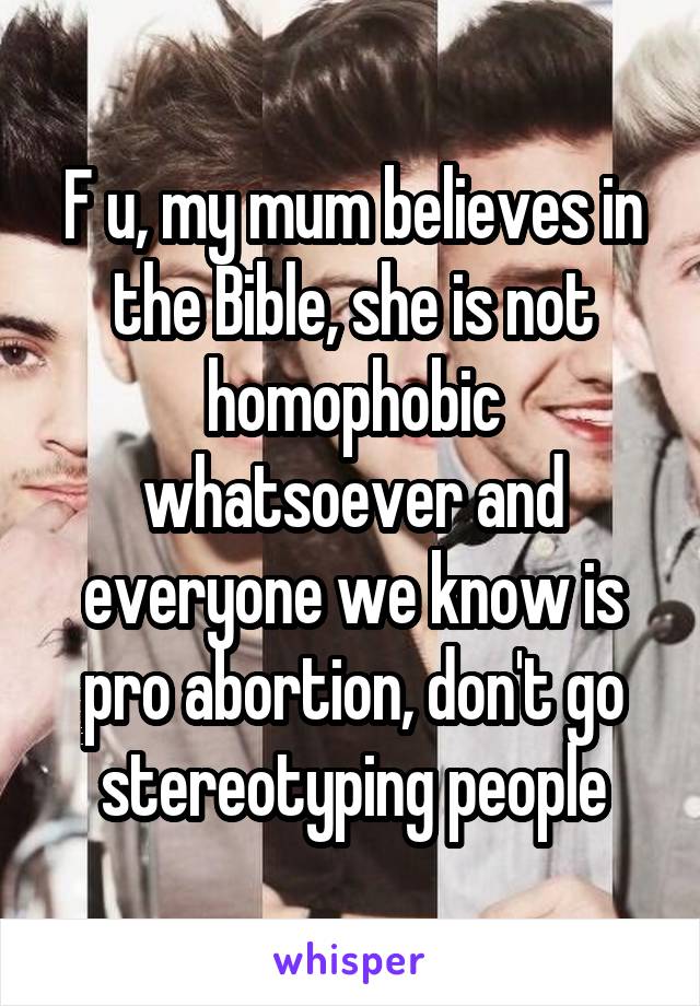 F u, my mum believes in the Bible, she is not homophobic whatsoever and everyone we know is pro abortion, don't go stereotyping people