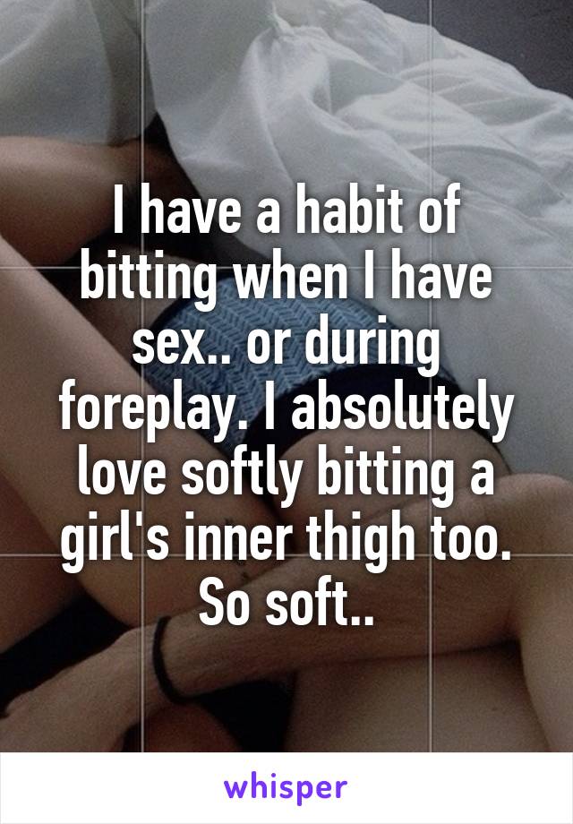 I have a habit of bitting when I have sex.. or during foreplay. I absolutely love softly bitting a girl's inner thigh too. So soft..