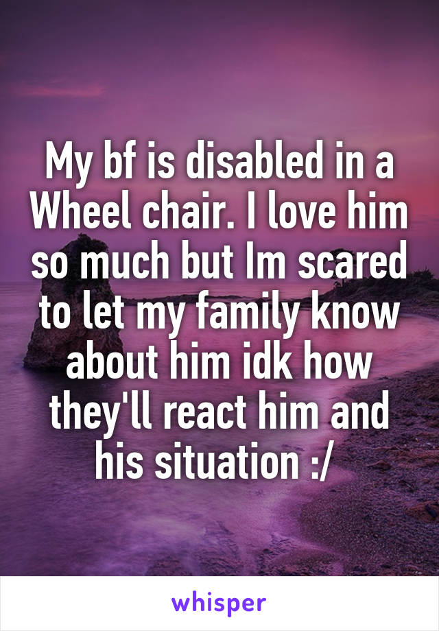 My bf is disabled in a Wheel chair. I love him so much but Im scared to let my family know about him idk how they'll react him and his situation :/ 