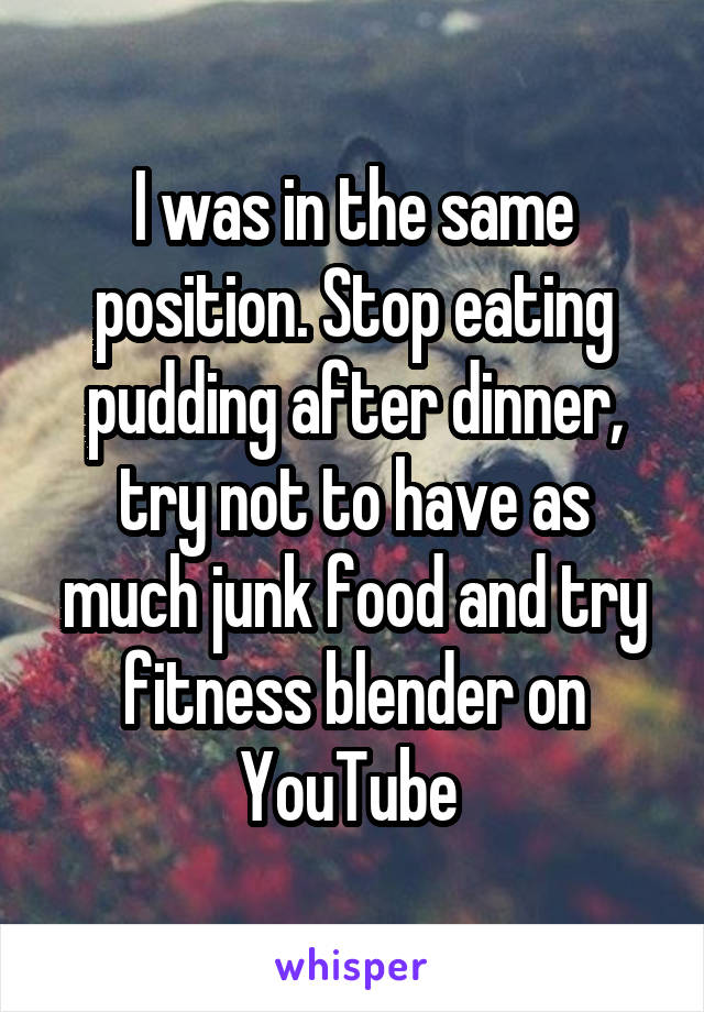 I was in the same position. Stop eating pudding after dinner, try not to have as much junk food and try fitness blender on YouTube 