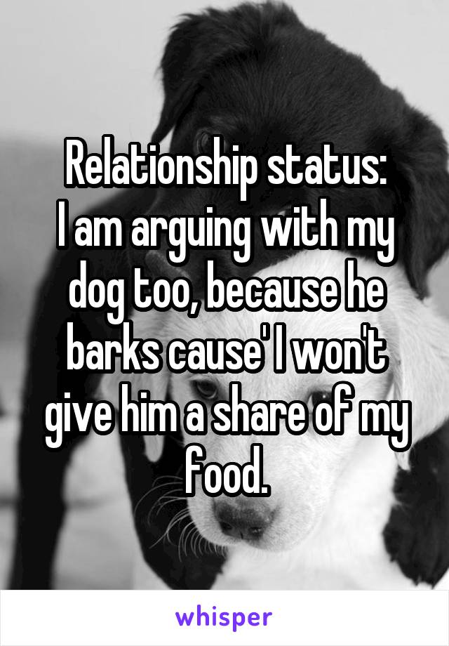 Relationship status:
I am arguing with my dog too, because he barks cause' I won't give him a share of my food.