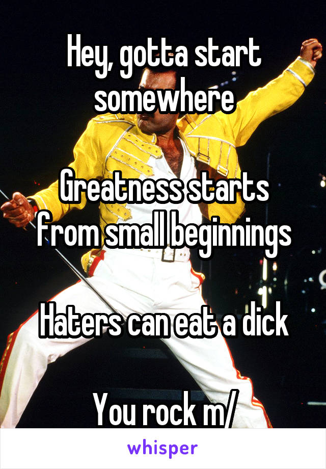 Hey, gotta start somewhere

Greatness starts from small beginnings

Haters can eat a dick

You rock \m/
