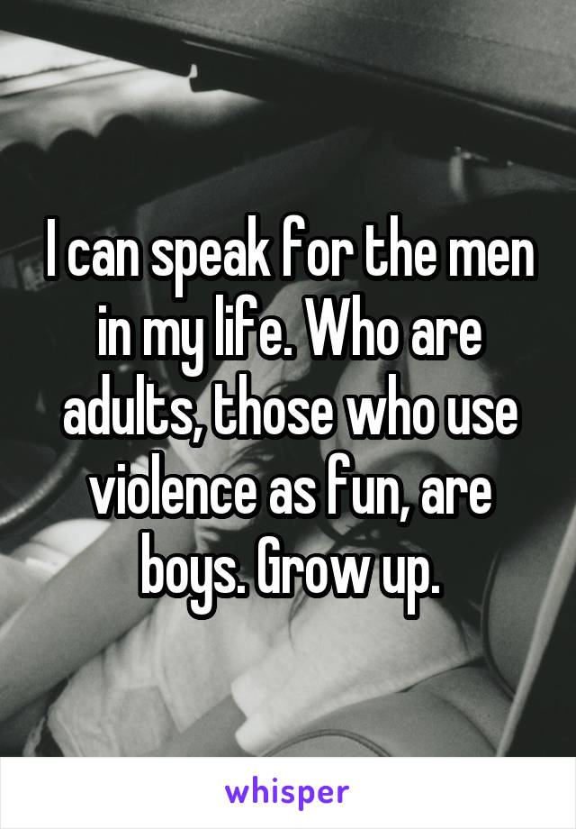 I can speak for the men in my life. Who are adults, those who use violence as fun, are boys. Grow up.