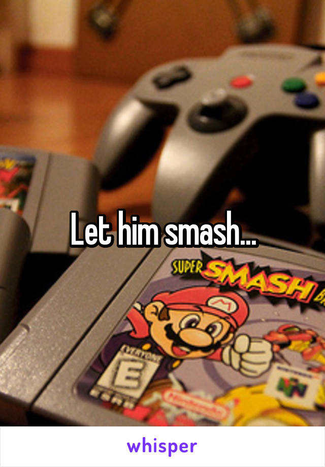 Let him smash...