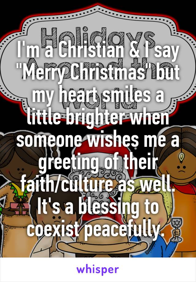 I'm a Christian & I say "Merry Christmas" but my heart smiles a little brighter when someone wishes me a greeting of their faith/culture as well. It's a blessing to coexist peacefully. 