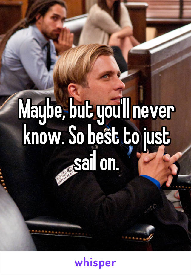 Maybe, but you'll never know. So best to just sail on.