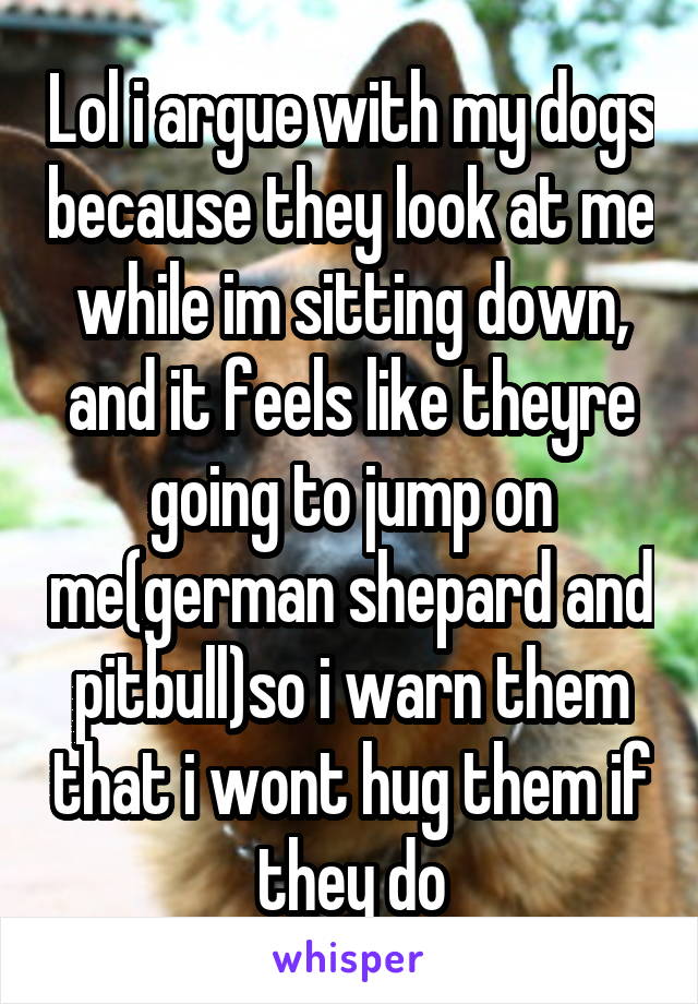 Lol i argue with my dogs because they look at me while im sitting down, and it feels like theyre going to jump on me(german shepard and pitbull)so i warn them that i wont hug them if they do