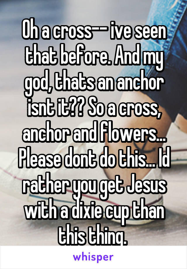 Oh a cross-- ive seen that before. And my god, thats an anchor isnt it?? So a cross, anchor and flowers... Please dont do this... Id rather you get Jesus with a dixie cup than this thing. 