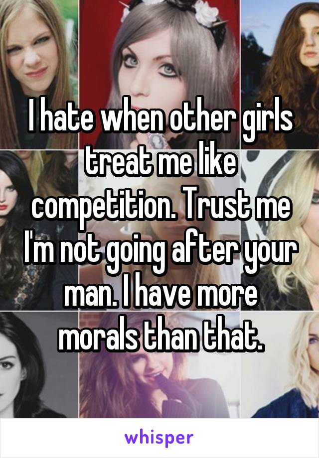 I hate when other girls treat me like competition. Trust me I'm not going after your man. I have more morals than that.