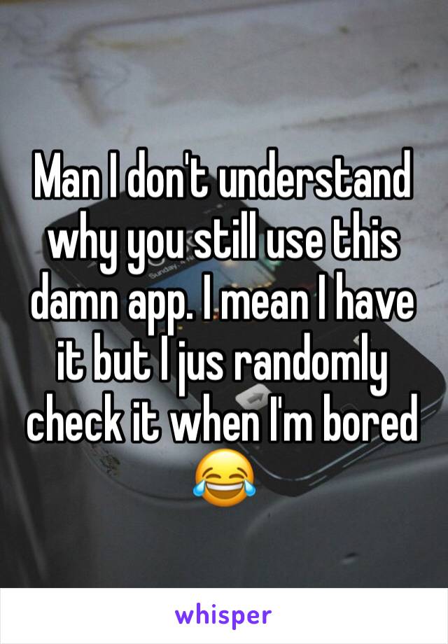 Man I don't understand why you still use this damn app. I mean I have it but I jus randomly check it when I'm bored 😂