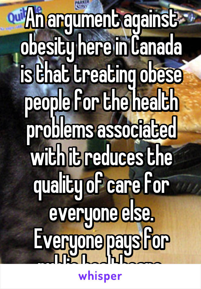 An argument against obesity here in Canada is that treating obese people for the health problems associated with it reduces the quality of care for everyone else. Everyone pays for public healthcare.