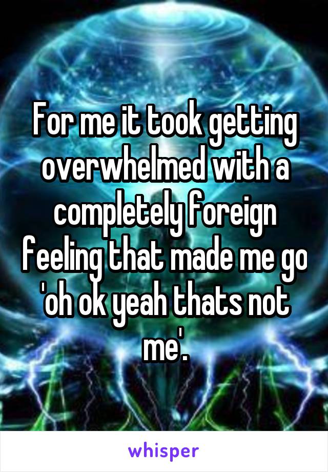 For me it took getting overwhelmed with a completely foreign feeling that made me go 'oh ok yeah thats not me'.