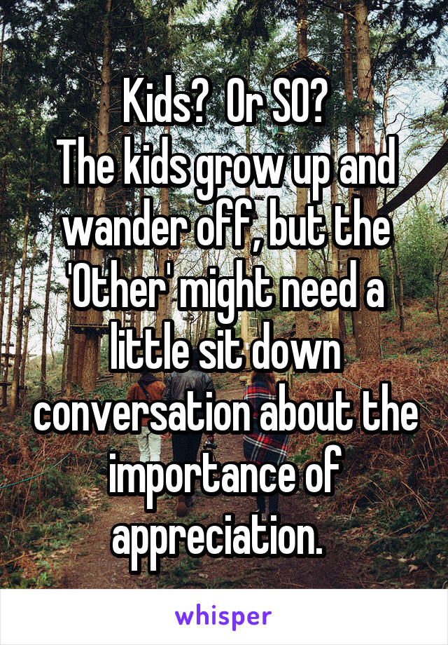 Kids?  Or SO?
The kids grow up and wander off, but the 'Other' might need a little sit down conversation about the importance of appreciation.  