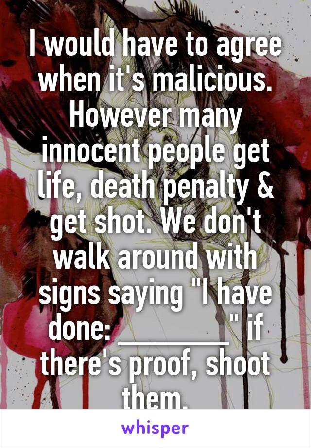 I would have to agree when it's malicious. However many innocent people get life, death penalty & get shot. We don't walk around with signs saying "I have done: ______" if there's proof, shoot them.