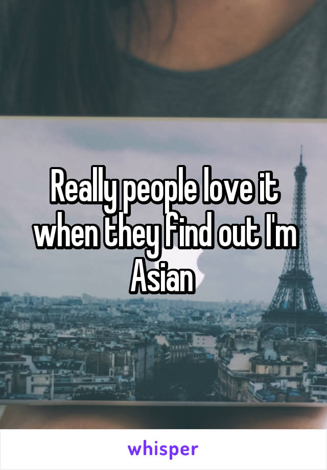 Really people love it when they find out I'm Asian 