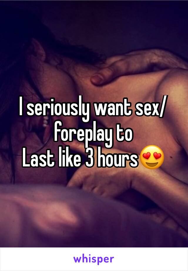 I seriously want sex/foreplay to
Last like 3 hours😍