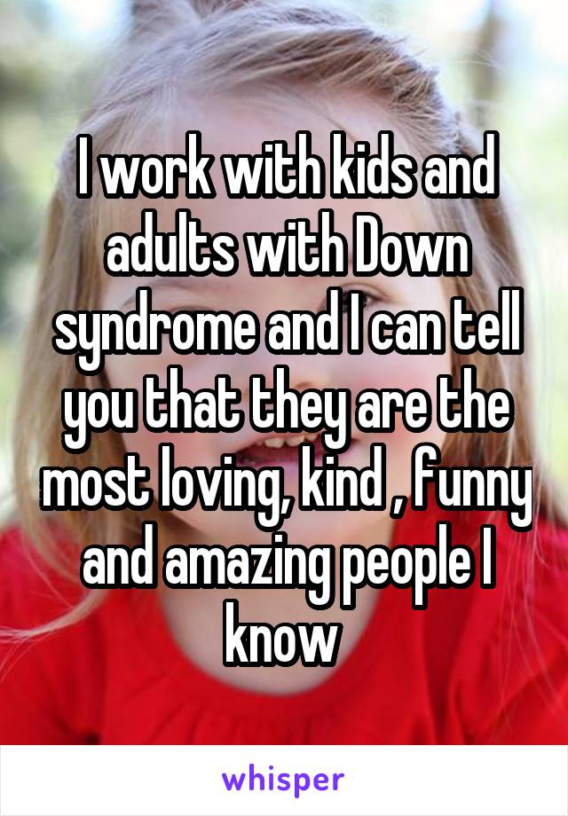 I work with kids and adults with Down syndrome and I can tell you that they are the most loving, kind , funny and amazing people I know 