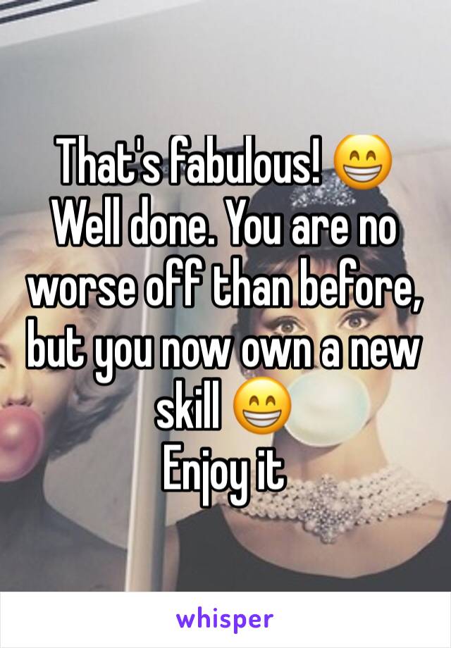That's fabulous! 😁
Well done. You are no worse off than before, but you now own a new skill 😁
Enjoy it