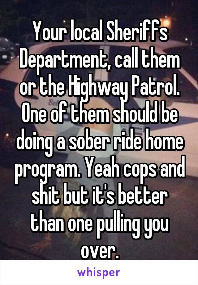 Your local Sheriffs Department, call them or the Highway Patrol. One of them should be doing a sober ride home program. Yeah cops and shit but it's better than one pulling you over.