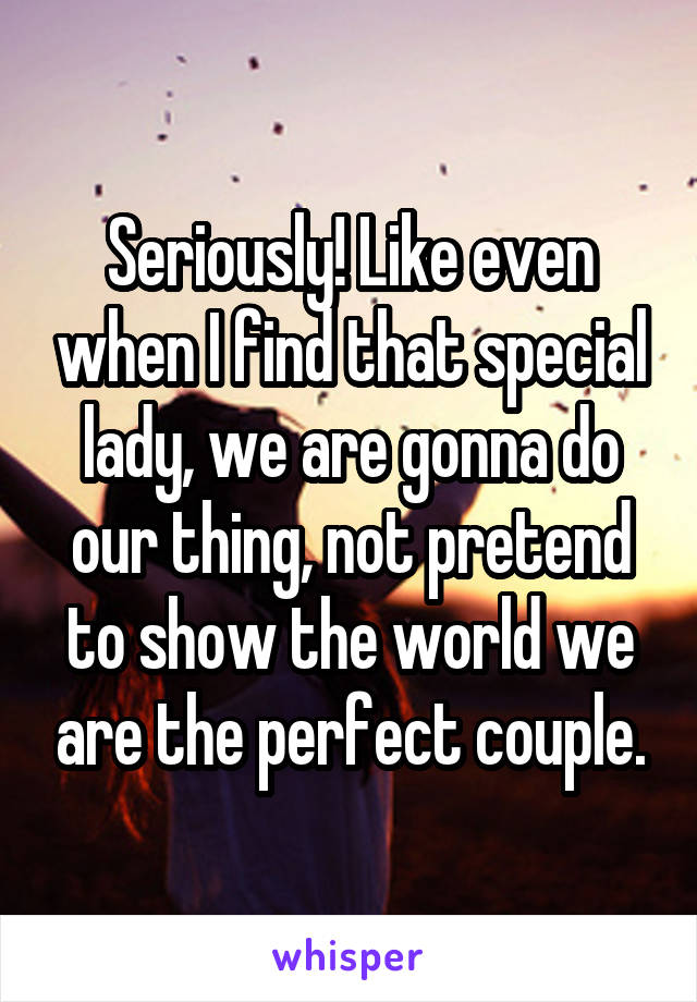 Seriously! Like even when I find that special lady, we are gonna do our thing, not pretend to show the world we are the perfect couple.