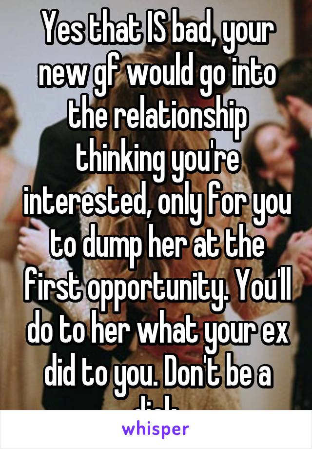 Yes that IS bad, your new gf would go into the relationship thinking you're interested, only for you to dump her at the first opportunity. You'll do to her what your ex did to you. Don't be a dick.