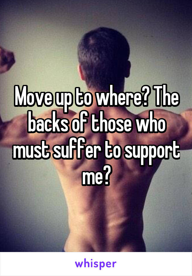 Move up to where? The backs of those who must suffer to support me?