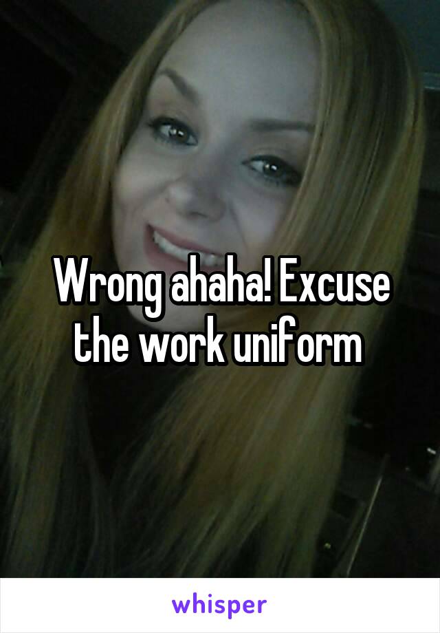 Wrong ahaha! Excuse the work uniform 