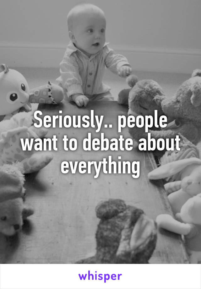 Seriously.. people want to debate about everything